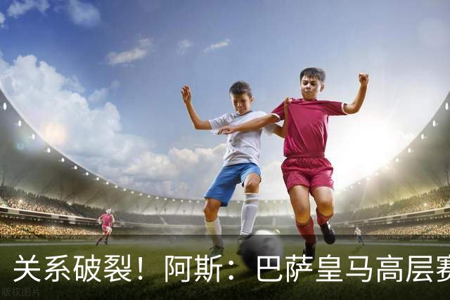 关系破裂！阿斯：巴萨皇马高层赛前不会有聚餐，只会茶叙一下