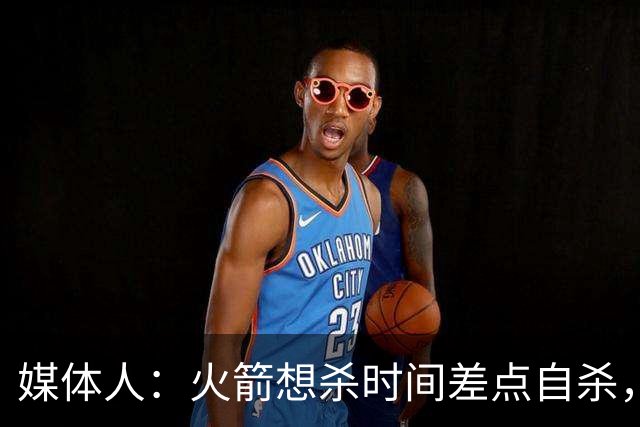 媒体人：火箭想杀时间差点自杀，以后没范乔丹就让申京开边线球