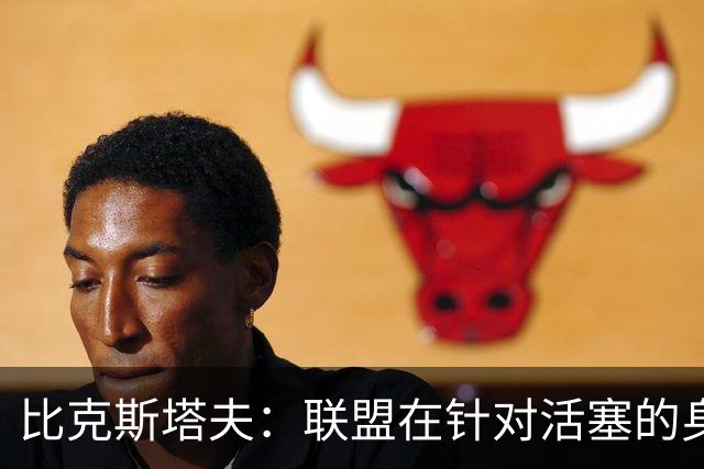 比克斯塔夫：联盟在针对活塞的身体对抗，这很不公平