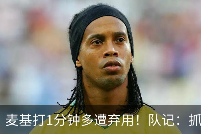 麦基打1分钟多遭弃用！队记：抓紧时间找大外 大古和大王要累死了