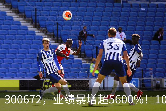 300672，业绩暴增超5600%！10股业绩大增（附股）